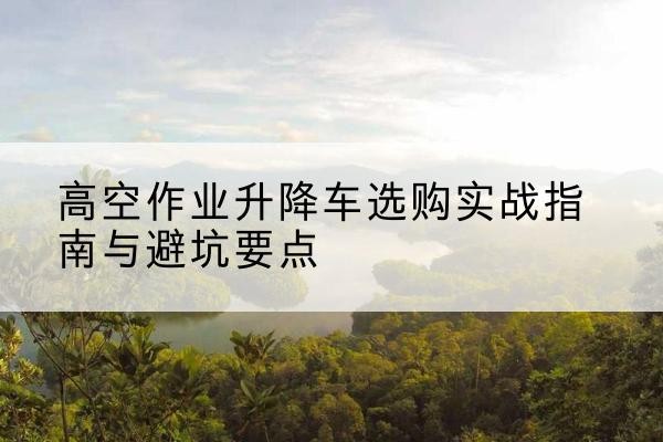 广东升降车怎么选-高空作业升降车选购实战指南与避坑要点