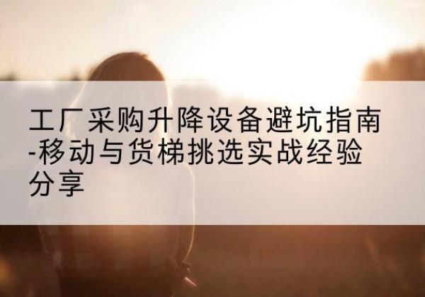 广东移动式升降机怎么选-工厂采购升降设备避坑指南-移动与货梯挑选实战经验分享