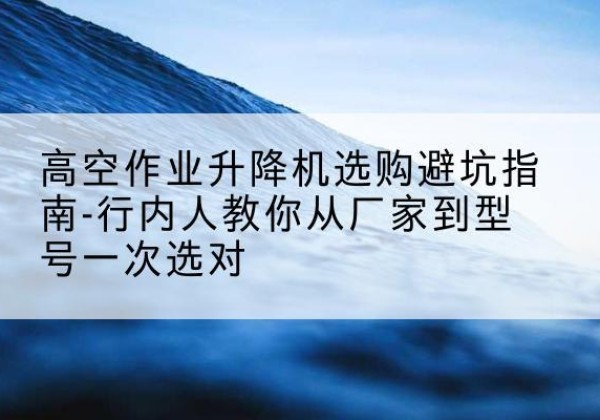 广东升降平台厂家-高空作业升降机选购避坑指南-行内人教你从厂家到型号一次选对
