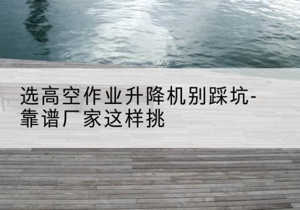 广东剪叉式升降机厂家-选高空作业升降机别踩坑-靠谱厂家这样挑
