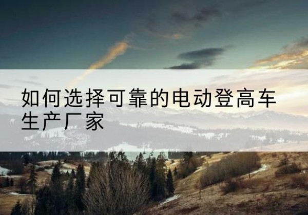 广东电动登高车厂家-如何选择可靠的电动登高车生产厂家