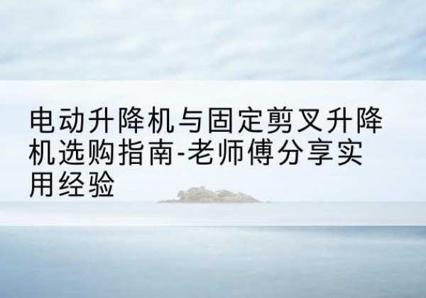 广东电动升降机怎么选-电动升降机与固定剪叉升降机选购指南-老师傅分享实用经验