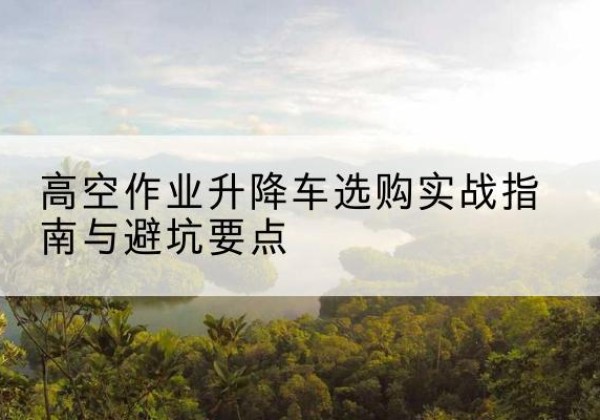 广东升降车怎么选-高空作业升降车选购实战指南与避坑要点
