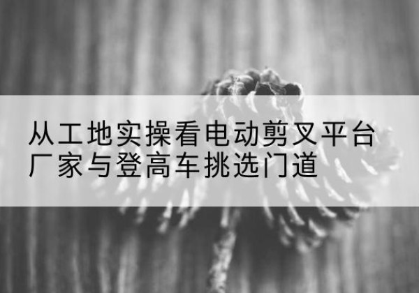 广东电动剪叉升降平台厂家-从工地实操看电动剪叉平台厂家与登高车挑选门道